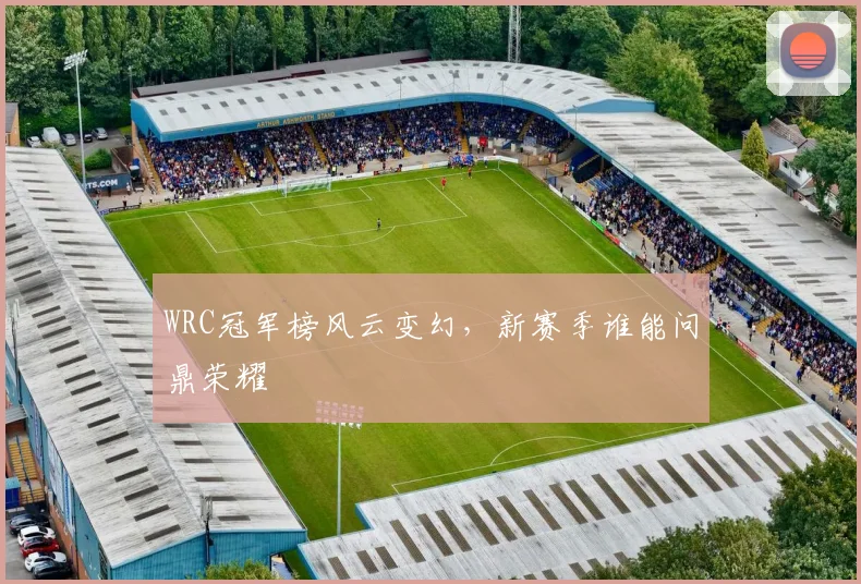 WRC冠军榜风云变幻，新赛季谁能问鼎荣耀