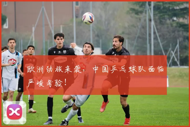欧洲劲旅来袭，中国乒乓球队面临严峻考验！