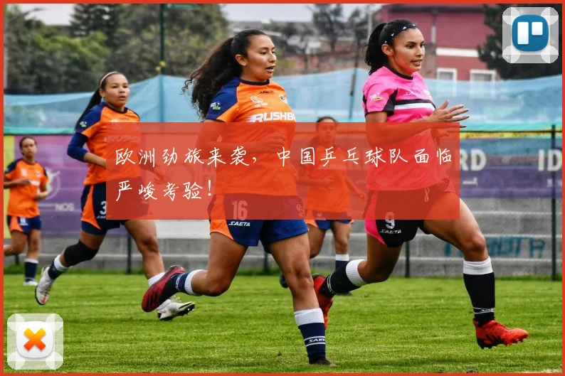欧洲劲旅来袭，中国乒乓球队面临严峻考验！
