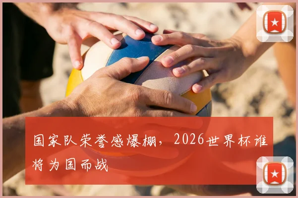 国家队荣誉感爆棚，2026世界杯谁将为国而战