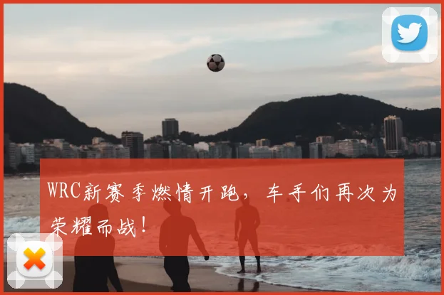 WRC新赛季燃情开跑，车手们再次为荣耀而战！