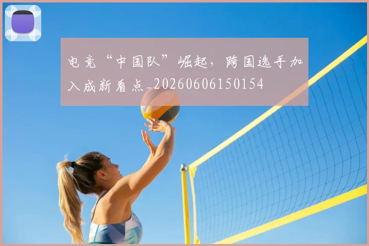 电竞“中国队”崛起，跨国选手加入成新看点_20260606150154