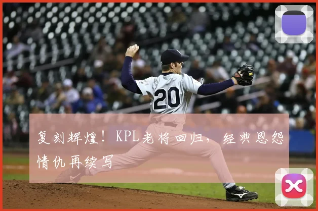 复刻辉煌！KPL老将回归，经典恩怨情仇再续写