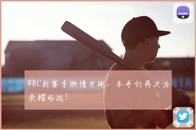 WRC新赛季燃情开跑，车手们再次为荣耀而战！