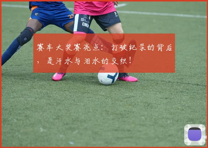 赛车大奖赛亮点：打破纪录的背后，是汗水与泪水的交织！