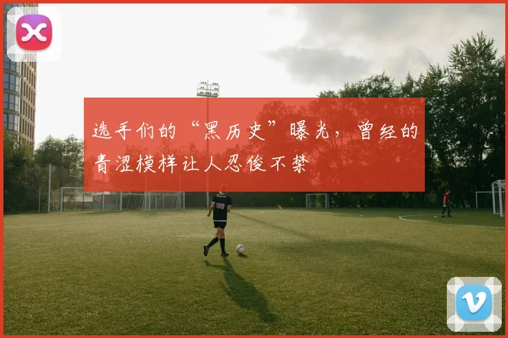 选手们的“黑历史”曝光，曾经的青涩模样让人忍俊不禁