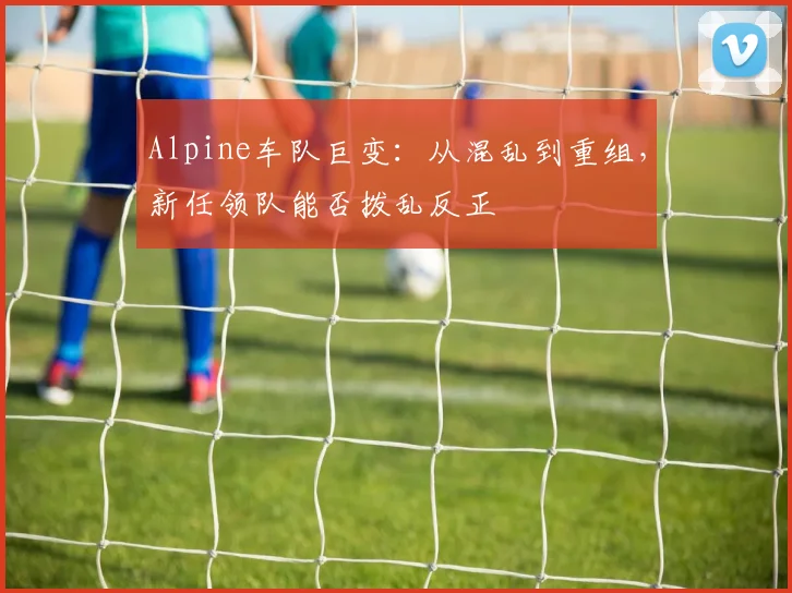 Alpine车队巨变：从混乱到重组，新任领队能否拨乱反正